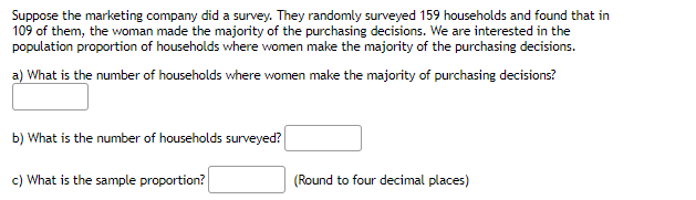Suppose the marketing company did a survey. They randomly surveyed 159 households and found that in
109 of them, the woman made the majority of the purchasing decisions. We are interested in the
population proportion of households where women make the majority of the purchasing decisions.
a) What is the number of households where women make the majority of purchasing decisions?
b) What is the number of households surveyed?
c) What is the sample proportion?
(Round to four decimal places)
