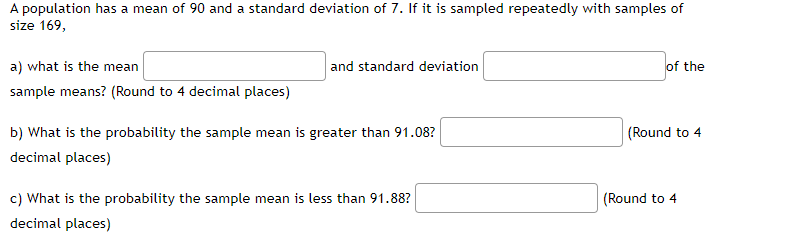 A population has a mean of 90 and a standard deviation of 7. If it is sampled repeatedly with samples of
size 169,
a) what is the mean
and standard deviation
of the
sample means? (Round to 4 decimal places)
b) What is the probability the sample mean is greater than 91.08?
(Round to 4
decimal places)
c) What is the probability the sample mean is less than 91.88?
(Round to 4
decimal places)
