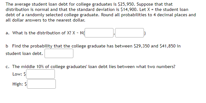 The average student loan debt for college graduates is $25,950. Suppose that that
distribution is normal and that the standard deviation is $14,900. Let X = the student loan
debt of a randomly selected college graduate. Round all probabilities to 4 decimal places and
all dollar answers to the nearest dollar.
a. What is the distribution of X? X - N(
b Find the probability that the college graduate has between $29,350 and $41,850 in
student loan debt.
c. The middle 10% of college graduates' loan debt lies between what two numbers?
Low: $
High: $
