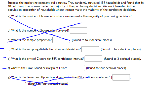 Suppose the marketing company did a survey. They randomly surveyed 159 households and found that in
109 of them, the woman made the majority of the purchasing decisions. We are interested in the
population proportion of households where women make the majority of the purchasing decisions.
a What is the number of households where women make the majority of purchasing decisions?
b) What is the numberof households surveyed?
c) What is the sample proportion?
(Round to four decimal places)
d) What is the sampling distribution standard deviation?
(Round to four decimal places)
-
e) What is the critical Z score for 85% confidence interval?
(Round to 2 decimal places).
f) What is the Error Bound or Margin of Error?
(Round to four decimal places)
gWhat is the Lower and Upper bound values-for the 85% confidence interval? I
] (Round to four decimat places)
