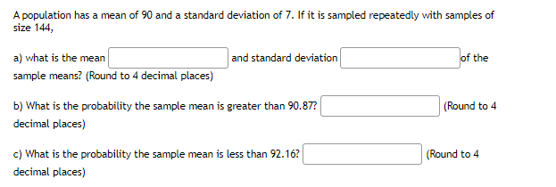 A population has a mean of 90 and a standard deviation of 7. If it is sampled repeatedly with samples of
size 144,
a) what is the mean
and standard deviation
of the
sample means? (Round to 4 decimal places)
b) What is the probability the sample mean is greater than 90.87?
(Round to 4
decimal places)
c) What is the probability the sample mean is less than 92.16?
(Round to 4
decimal places)
