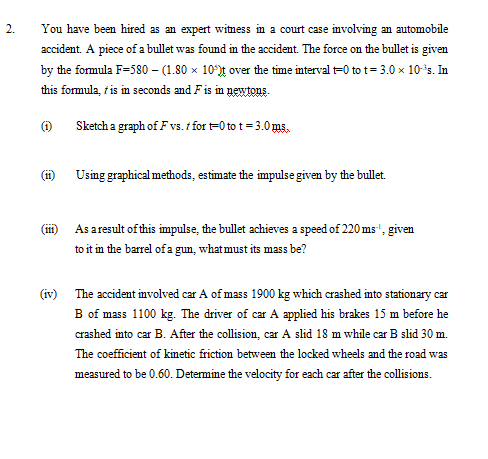 2.
You have been hired as an expert witness in a court case involving an automobile
accident. A piece of a bullet was found in the accident. The force on the bullet is given
by the formula F=580 – (1.80 × 10°)t over the time interval t=0 to t= 3.0 x 10*s. In
this formula, t is in seconds and Fis in newtons.
(1)
Sketch a graph of F vs.t for t=0 to t = 3.0 ms.
(i) Using graphical methods, estimate the impulse given by the bullet.
As aresult of this impulse, the bullet achieves a speed of 220 ms", given
to it in the barrel of a gun, what must its mass be?
(1)
(iv) The accident involved car A of mass 1900 kg which crashed into stationary car
B of mass 1100 kg. The driver of car A applied his brakes 15 m before he
crashed into car B. After the collision, car A slid 18 m while car B slid 30 m.
The coefficient of kinetic friction between the locked wheels and the road was
measured to be 0.60. Determine the velocity for each car after the collisions.
