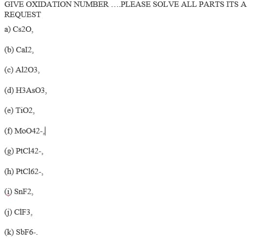 GIVE OXIDATION NUMBER .. PLEASE SOLVE ALL PARTS ITS A
REQUEST
a) Cs20,
(b) Cal2,
(c) Al203,
(d) H3ASO3,
(e) TiO2,
(f) Mo042-
(g) PtC142-,
(h) PtC162-,
) SNF2,
(j) CIF3,
(k) SBF6-.
