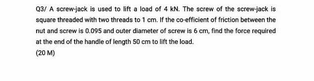 Q3/ A screw-jack is used to lift a load of 4 kN. The screw of the screw-jack is
square threaded with two threads to 1 cm. If the co-efficient of friction between the
nut and screw is 0.095 and outer diameter of screw is 6 cm, find the force required
at the end of the handle of length 50 cm to lift the load.
(20 M)
