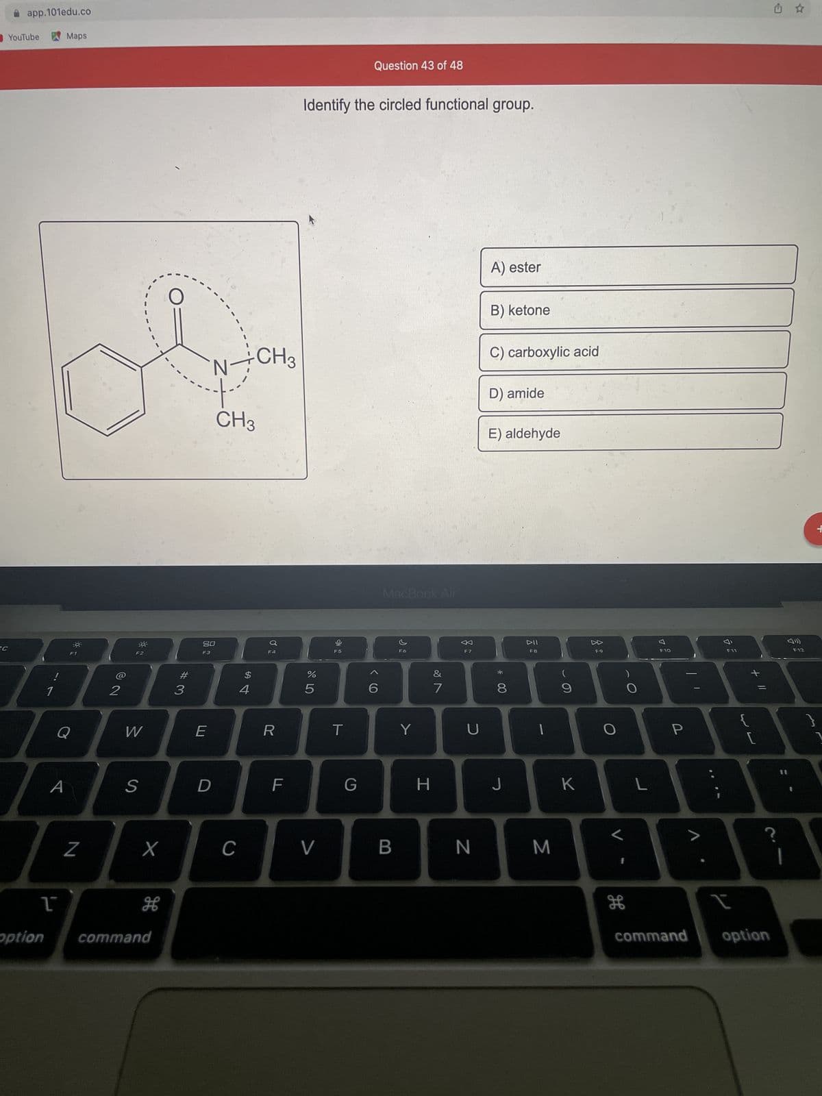 SC
app.101edu.co
Maps
ob
N÷CH3
CH3
**
20
F3
YouTube
!
option
Q
A
1
Z
2
F2
W
S
X
H
command
#3
E
D
C
$
4
F4
R
F
LL
Question 43 of 48
Identify the circled functional group.
A) ester
B) ketone
C) carboxylic acid
D) amide
E) aldehyde
%
5
V
F5
T
G
6
MacBook Air
&
B
Y
H
7
F7
U
N
*
8
J
DII
F8
1
M
9
K
F9
O
O
дв
L
F10
P
V
7
F11
JE
{
+ 11
[
?
I
command option
☆
F12
M
+
]