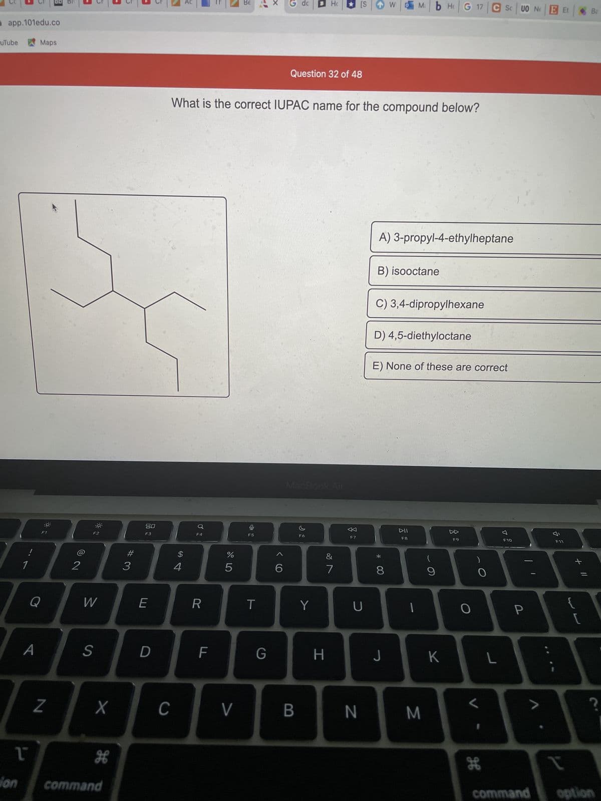 app.101edu.co
uTube
Maps
35
80
F2
F3
F4
!
1
ion
Q
A
L
N
2
W
S
X
H
5
command
#3
E
D
C
Be
dc
Ho
[S
Ma
Question 32 of 48
What is the correct IUPAC name for the compound below?
$
4
R
F
do 5
%
V
F5
-4
T
X
G
D
6
MacBook Air
F6
Y
7
F7
U
H
BN
W
*
A) 3-propyl-4-ethylheptane
B) isooctane
C) 3,4-dipropylhexane
D) 4,5-diethyloctane
E) None of these are correct
▷▷
F9
DII
F8
8
T
J
M
(
9
HG 17 C Sc UO NO
K
)
O
L
H
7
L
F10
[
{T
A
?
1
command option
Et
P
F11
+ 11
WL
Ba