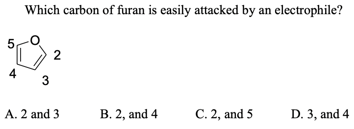Which carbon of furan is easily attacked by an electrophile?
2
4
3
A. 2 and 3
В. 2, and 4
С. 2, and 5
D. 3, and 4
