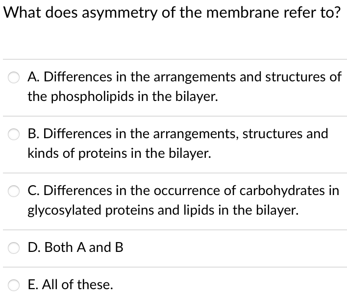 What does asymmetry of the membrane refer to?
O A. Differences in the arrangements and structures of
the phospholipids in the bilayer.
B. Differences in the arrangements, structures and
kinds of proteins in the bilayer.
C. Differences in the occurrence of carbohydrates in
glycosylated proteins and lipids in the bilayer.
D. Both A and B
O E. All of these.
