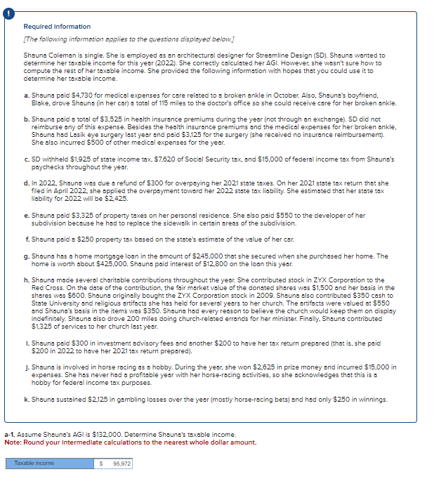Required Information
[The following information applies to the questions displayed below.]
Shauna Coleman is single. She is employed as an architectural designer for Streamline Design (SD). Shoune wanted to
determine her taxable income for this year (2022). She correctly calculated her AGI. However, she wasn't sure how to
compute the rest of her taxable income. She provided the following information with hopes that you could use it to
determine her taxable income.
a. Shauna paid $4,730 for medical expenses for care related to a broken ankle in October. Also, Shauna's boyfriend,
Blake, drove Shauna (in her car) a total of 115 miles to the doctor's office so she could receive care for her broken ankle.
b. Shauna paid a total of $3,525 in health insurance premiums during the year (not through an exchange). SD did not
reimburse any of this expense. Besides the health insurance premiums and the medical expenses for her broken ankle,
Shouna hod Lasik eye surgery last year and paid $3,125 for the surgery (she received no insurance reimbursement).
She also incurred $500 of other medical expenses for the year.
c. SD withheld $1,925 of state income tax, $7,620 of Social Security tax, and $15,000 of federal income tax from Shauna's
paychecks throughout the year.
d. In 2022, Shauna was due a refund of $300 for overpaying her 2021 state taxes. On her 2021 state tax return that she
filed in April 2022, she applied the overpayment toward her 2022 state tax liability. She estimated that her state tax
liability for 2022 will be $2,425.
e. Shauna paid $3,325 of property taxes on her personal residence. She also paid $550 to the developer of her
subdivision because he had to replace the sidewalk in certain areas of the subdivision.
f. Shauna paid a $250 property tax based on the state's estimate of the value of her car.
g. Shauna has a home mortgage loan in the amount of $245,000 that she secured when she purchased her home. The
home is worth about $425,000. Shauns paid interest of $12,800 on the loan this year.
h. Shauna made several charitable contributions throughout the year. She contributed stock in ZYX Corporation to the
Red Cross. On the date of the contribution, the fair market value of the donated shares was $1,500 and her basis in the
shares was $600. Shauna originally bought the ZYX Corporation stock in 2009. Shauna also contributed $350 cash to
State University and religious artifacts she has held for several years to her church. The artifacts were valued at $550
and Shauna's basis in the items was $350. Shauna had every reason to believe the church would keep them on display
indefinitely. Shouna also drove 200 miles doing church-related errands for her minister. Finally, Shauna contributed
$1,325 of services to her church last year.
1. Shauna paid $300 in investment advisory fees and another $200 to have her tax return prepared (that is, she paid
$200 in 2022 to have her 2021 tax return prepared).
J. Shauna is involved in horse racing as a hobby. During the year, she won $2,625 in prize money and incurred $15,000 in
expenses. She has never had a profitable year with her horse-racing activities, so she acknowledges that this is a
hobby for federal income tax purposes.
k. Shauna sustained $2,125 in gambling losses over the year (mostly horse-racing bets) and had only $250 in winnings.
a-1. Assume Shauna's AGI is $132,000. Determine Shauna's taxable income.
Note: Round your Intermediate calculations to the nearest whole dollar amount.
Taxable income
S 95,972
