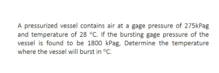 A pressurized vessel contains air at a gage pressure of 275kPag
and temperature of 28 °C. If the bursting gage pressure of the
vessel is found to be 1800 kPag, Determine the temperature
where the vessel will burst in °C.
