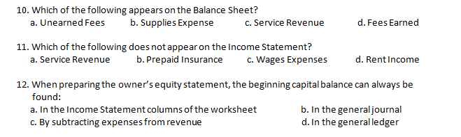 10. Which of the following appears on the Balance Sheet?
a. Unearned Fees
b. Supplies Expense
c. Service Revenue
d. Fees Earned
11. Which of the following does not appear on the Income Statement?
b. Prepaid Insurance
c. Wages Expenses
a. Service Revenue
d. Rent Income
12. When preparing the owner's equity statement, the beginning capital balance can always be
found:
a. In the Income Statement columns of the worksheet
c. By subtracting expenses from revenue
b. In the generaljournal
.In the generalledger

