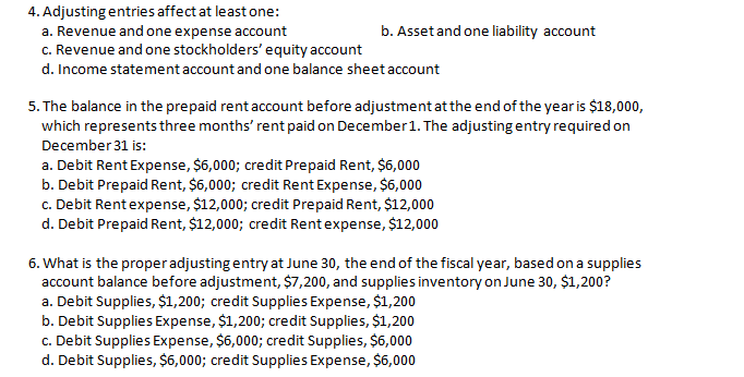 4. Adjusting entries affect at least one:
a. Revenue and one expense account
c. Revenue and one stockholders' equity account
b. Asset and one liability account
d. Income statementaccount and one balance sheet account
5. The balance in the prepaid rent account before adjustment atthe end of the yearis $18,000,
which represents three months' rent paid on December1. The adjusting entry required on
December 31 is:
a. Debit Rent Expense, $6,000; credit Prepaid Rent, $6,000
b. Debit Prepaid Rent, $6,000; credit Rent Expense, $6,000
c. Debit Rentexpense, $12,000; credit Prepaid Rent, $12,000
d. Debit Prepaid Rent, $12,000; credit Rentexpense, $12,000
6. What is the properadjusting entry at June 30, the end of the fiscal year, based on a supplies
account balance before adjustment, $7,200, and supplies inventory on June 30, $1,200?
a. Debit Supplies, $1,200; credit Supplies Expense, $1,200
b. Debit Supplies Expense, $1,200; credit Supplies, $1,200
c. Debit Supplies Expense, $6,000; credit Supplies, $6,000
d. Debit Supplies, $6,000; credit Supplies Expense, $6,000
