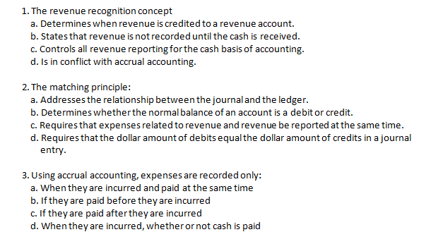 1. The revenue recognition concept
a. Determines when revenue is credited to a revenue account.
b. States that revenue is not recorded until the cash is received.
c. Controls all revenue reporting forthe cash basis of accounting.
d. Is in conflict with accrual accounting.
2. The matching principle:
a. Addresses the relationship between the journaland the ledger.
b. Determines whetherthe normal balance of an account is a debit or credit.
c. Requires that expenses related to revenue and revenue be reported at the same time.
d. Requires that the dollar amount of debits equal the dollar amount of credits in a journal
entry.
3. Using accrual accounting, expenses are recorded only:
a. When they are incurred and paid at the same time
b. If they are paid before they are incurred
c. If they are paid afterthey are incurred
d. When they are incurred, whetheror not cash is paid
