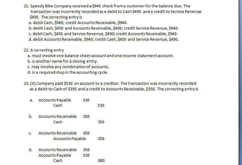 21. Speedy Bike Company received a $940 check from a customer for the balance due. The
transaction was incorrectly recorded as a debit to Cash $490 and a credit to Service Revenue
$490. The correcting entry is
a. debit Cash, $940; credit Accounts Receivable, $940.
b. debit Cash, $450 and Accounts Receivable, $490; credit Service Revenue, $940.
c. debit Cash, $450 and Service Revenue, $490; credit Accounts Receivable, $940.
d. debit Accounts Receivable, $940; credit Cash, $450 and Service Revenue, $490.
22. A correcting entry
a. must involve one balance sheet account and one income statement account.
b. is another name for a closing entry.
c. may involve any combination of accounts.
d. is a required stepin the accounting cycle.
23. (X) Company paid $530 on account to a creditor. The transaction was incorrectly recorded
as a debit to Cash of $350 and a credit to Accounts Receivable, $350. The correcting entry is
Accounts Payable
Cash
a.
530
530
b.
Accounts Receivable
350
Cash
350
С.
Accounts Receivable
350
Accounts Payable
350
d.
Accounts Receivable
350
Accounts Payable
Cash
530
880
