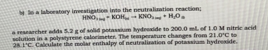 b) In a laboratory investigation into the neutralization reaction;
HNO3 KOH → KNO3 + H₂O
a researcher adds 5.2 g of solid potassium hydroxide to 200.0 mL of 1.0 M nitric acid
solution in a polystyrene calorimeter. The temperature changes from 21.0°C to
28.1°C. Calculate the molar enthalpy of neutralization of potassium hydroxide.