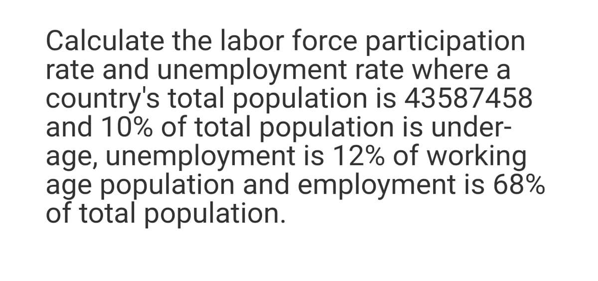 Calculate the labor force participation
rate and unemployment rate where a
country's total population is 43587458
and 10% of total population is under-
age, unemployment is 12% of working
age population and employment is 68%
of total population.
