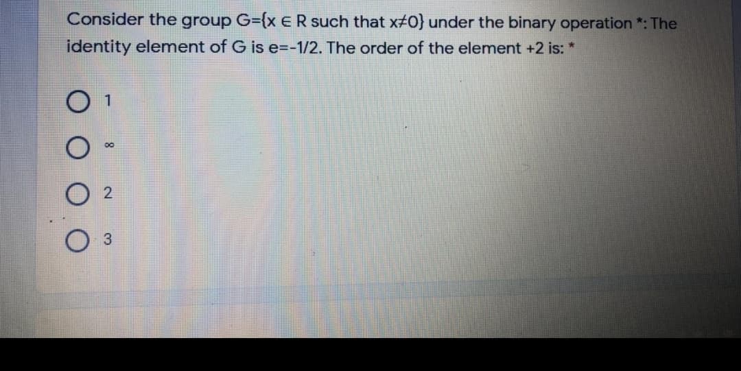 Consider the group G={xER such that x#0} under the binary operation *: The
identity element of G is e=-1/2. The order of the element +2 is: *
O 1
3
