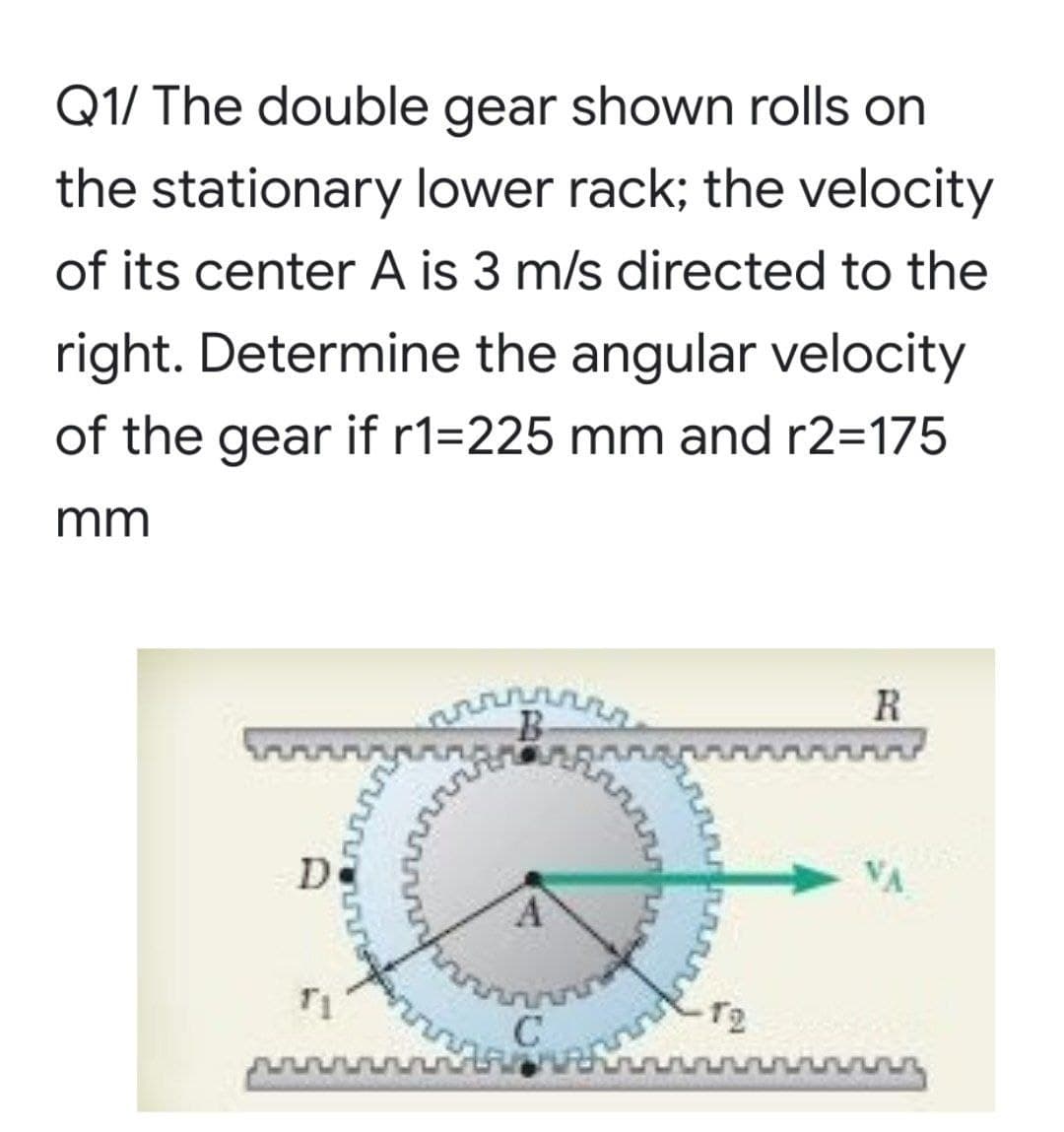 Q1/ The double gear shown rolls on
the stationary lower rack; the velocity
of its center A is 3 m/s directed to the
right. Determine the angular velocity
of the gear if r1=225 mm and r2=175
mm
R
De
