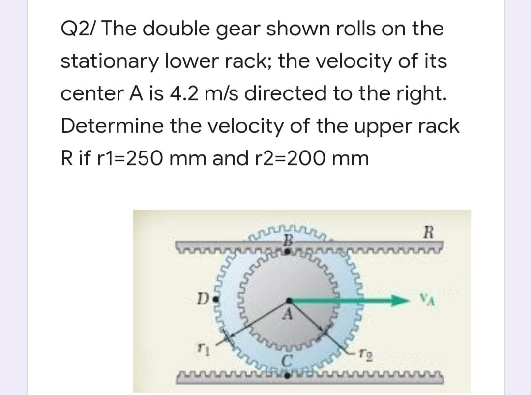 Q2/ The double gear shown rolls on the
stationary lower rack; the velocity of its
center A is 4.2 m/s directed to the right.
Determine the velocity of the upper rack
Rif r1=250 mm and r2=200 mm
B
R
D
T2

