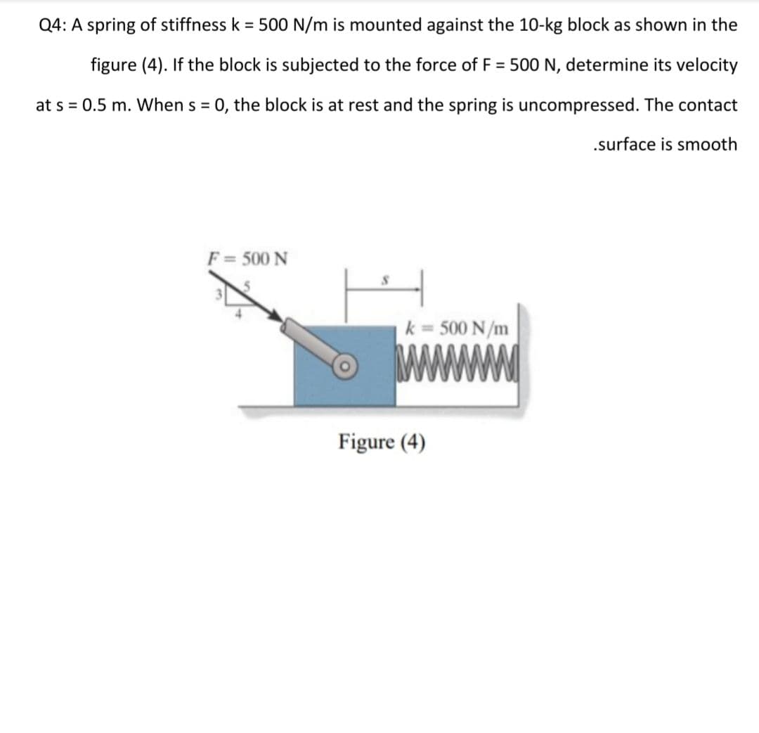 Q4: A spring of stiffness k = 500 N/m is mounted against the 10-kg block as shown in the
figure (4). If the block is subjected to the force of F = 500 N, determine its velocity
at s = 0.5 m. When s = 0, the block is at rest and the spring is uncompressed. The contact
%3D
.surface is smooth
F = 500 N
k = 500 N/m
Figure (4)
