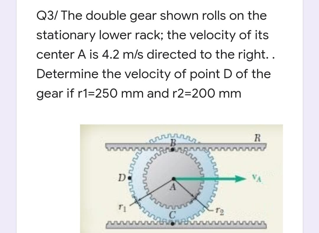 Q3/ The double gear shown rolls on the
stationary lower rack; the velocity of its
center A is 4.2 m/s directed to the right. .
Determine the velocity of point D of the
gear if r1=250 mm and r2=200 mm
R
De
VA
