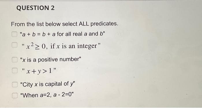 QUESTION 2
From the list below select ALL predicates.
"a + b = b + a for all real a and b"
"x220, if x is an integer"
"x is a positive number"
"x+y> 1"
"City x is capital of y"
"When a=2, a -2=0"