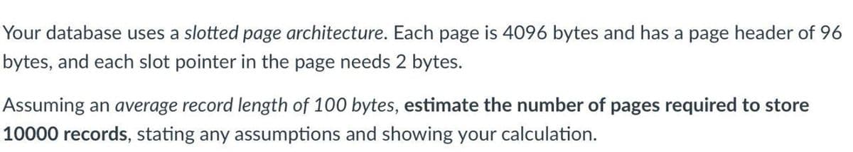 Your database uses a slotted page architecture. Each page is 4096 bytes and has a page header of 96
bytes, and each slot pointer in the page needs 2 bytes.
Assuming an average record length of 100 bytes, estimate the number of pages required to store
10000 records, stating any assumptions and showing your calculation.
