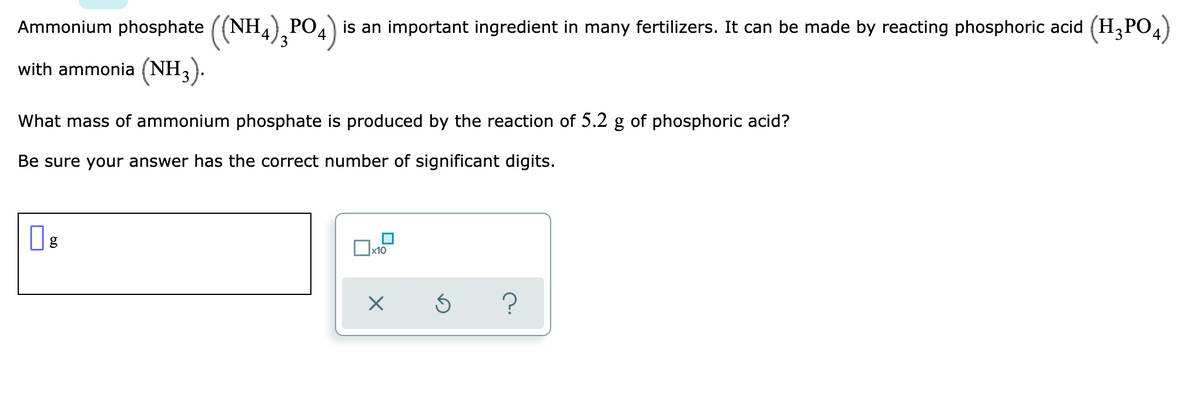 Ammonium phosphate ((NH,), PO4) is an important ingredient in many fertilizers. It can be made by reacting phosphoric acid (H,PO4)
3
with ammonia (NH,).
What mass of ammonium phosphate is produced by the reaction of 5.2 g of phosphoric acid?
Be sure your answer has the correct number of significant digits.
x10
