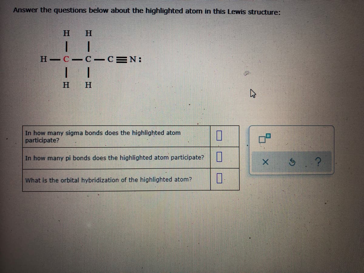 Answer the questions below about the highlighted atom in this Lewis structure:
H.
H.
H C C-CEN:
H.
H.
In how many sigma bonds does the highlighted atom
ticipate?
In how many pi bonds does the highlighted atom participate?
What is the orbital hybridization of the highlighted atom?
