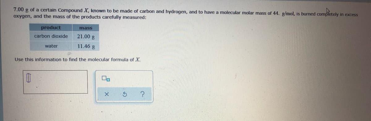 7.00 g of a certain Compound X, known to be made of carbon and hydrogen, and to have a molecular molar mass of 44. g/mol, is burned completely in excess
oxygen, and the mass of the products carefully measured:
product
mass
carbon dioxide
21.00 g
water
11.46 g
Use this information to find the molecular formula of X.
