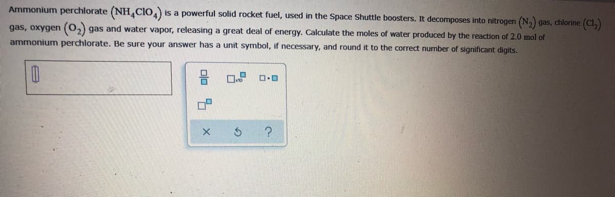 Ammonium perchlorate (NH,CIO,)
is a powerful solid rocket fuel, used in the Space Shuttle boosters. It decomposes into nitrogen (N,) gas, chlorine (Cl,)
gas, oxygen (0,) gas and water vapor, releasing a great deal of energy. Calculate the moles of water produced by the reaction of 2.0 mol of
ammonium perchlorate. Be sure your answer has a unit symbol, if necessary, and round it to the correct number of significant digits.
olo 5
