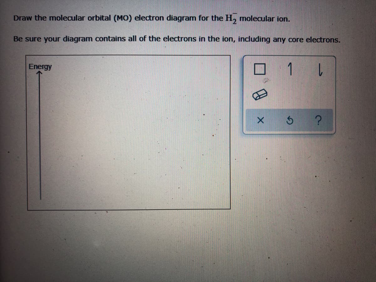 Draw the molecular orbital (MO) electron diagram for the H, molecular ion.
Be sure your diagram contains all of the electrons in the ion, incdluding any core electrons.
Energy
1 L
