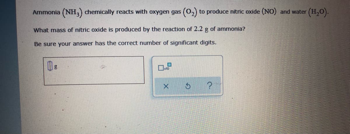 Ammonia (NH,) chemically reacts with oxygen gas (02) to produce nitric oxide (NO) and water (H,O).
What mass of nitric oxide is produced by the reaction of 2.2 g of ammonia?
Be sure your answer has the correct number of significant digits.
x10

