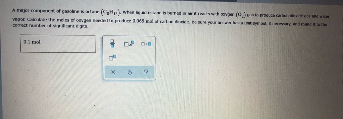 A major component of gasoline is octane
(CH18). When liquid octane is burned in air it reacts with oxygen (0,) gas to produce carbon dioxide gas and water
vapor. Calculate the moles of oxygen needed to produce 0.065 mol of carbon dioxide. Be sure your answer has a unit symbol, if necessary, and round it to the
correct number of significant digits.
0.1 mol
olo 5
