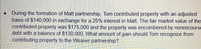. During the formation of Matt partnership, Tom contributed property with an adjusted
basis of $140,000 in exchange for a 25% interest in Matt. The fair market value of the
contributed property was $175,000 and the property was encumbered by nonrecourse
debt with a balance of $130,000. What amount of gain should Tom recognize from
contributing property to the Weaver partnership?
