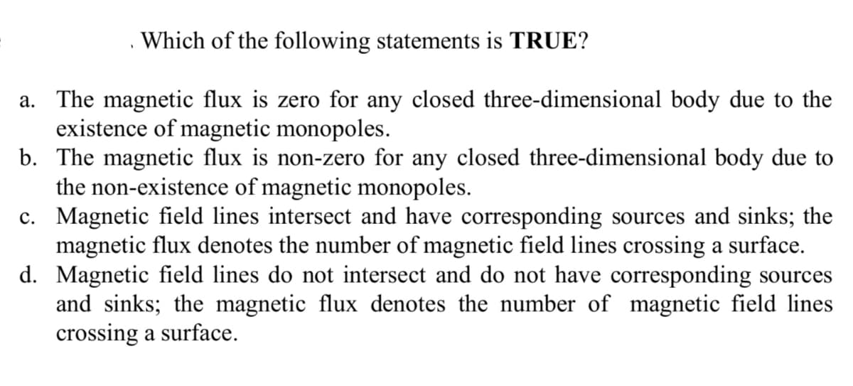 Which of the following statements is TRUE?
a. The magnetic flux is zero for any closed three-dimensional body due to the
existence of magnetic monopoles.
b. The magnetic flux is non-zero for any closed three-dimensional body due to
the non-existence of magnetic monopoles.
c. Magnetic field lines intersect and have corresponding sources and sinks; the
magnetic flux denotes the number of magnetic field lines crossing a surface.
d. Magnetic field lines do not intersect and do not have corresponding sources
and sinks; the magnetic flux denotes the number of magnetic field lines
crossing a surface.

