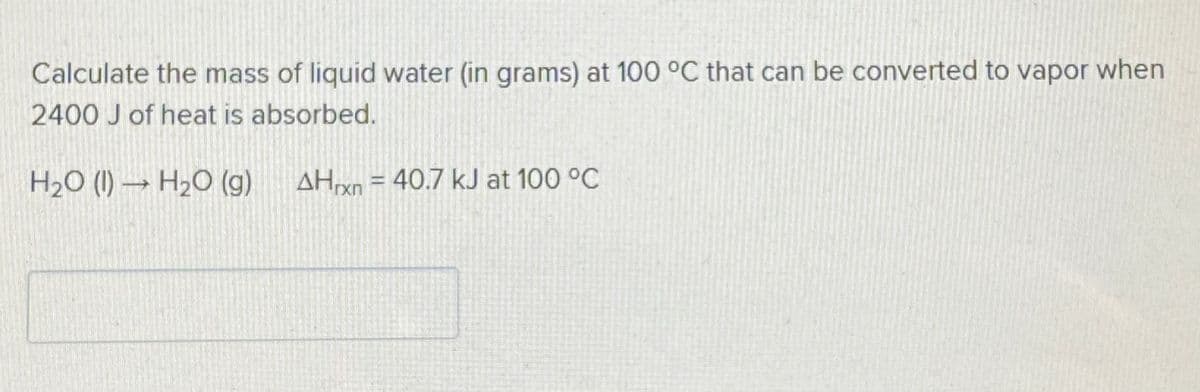 Calculate the mass of liquid water (in grams) at 100 °C that can be converted to vapor when
2400 J of heat is absorbed.
H2O (1) → H2O (g) AHrxn = 40.7 kJ at 100 °C
