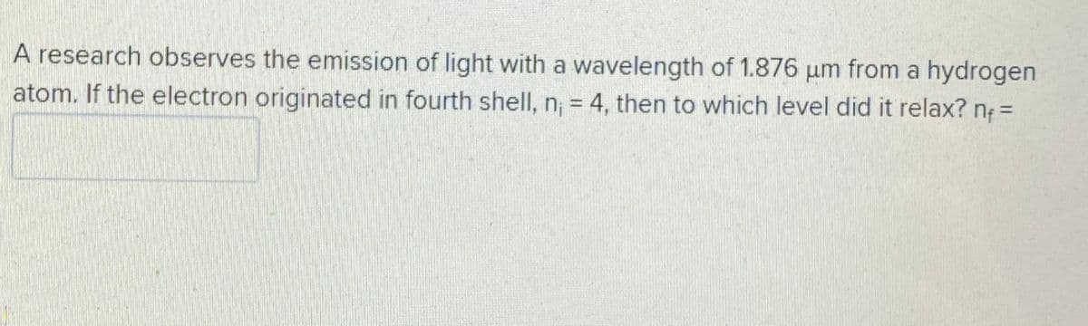 A research observes the emission of light with a wavelength of 1.876 um from a hydrogen
atom. If the electron originated in fourth shell, n; = 4, then to which level did it relax? n =
%3D
