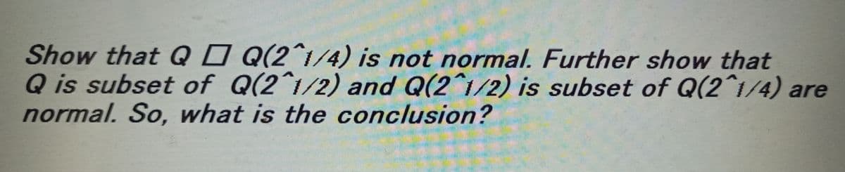 Show that Q□ Q(2^1/4) is not normal. Further show that
Q is subset of Q(2^1/2) and Q(2^1/2) is subset of Q(2^1/4) are
normal. So, what is the conclusion?