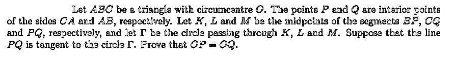 Let ABC be a triangle with circumcentre O. The points P and Q are interior points
of the sides CA and AB, respectively. Let K, L and M be the midpoints of the segments BP, CQ
and PQ, respectively, and let I be the circle passing through K, L and M. Suppose that the line
PQ is tangent to the circle I. Prove that OP = OQ.