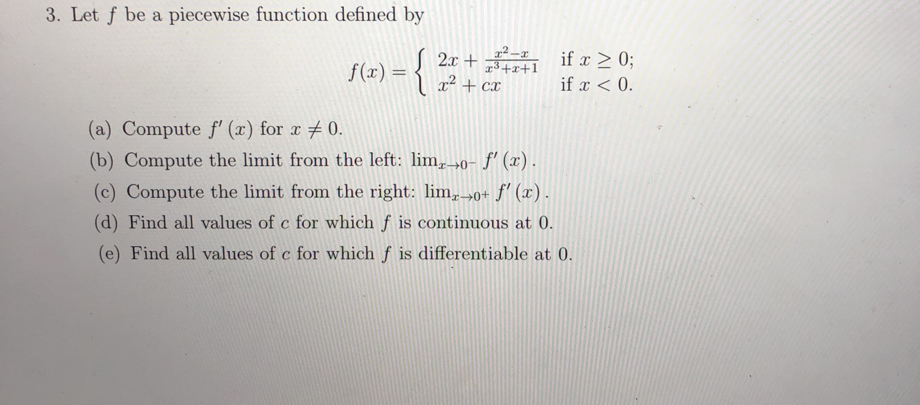 3. Let f be a piecewise function defined by
x2-x
x3+x+1
x² + cx
2.x + if > 0;
-{*:
f(x) = {
%3D
if x < 0.
(a) Compute f' (x) for x 0.
(b) Compute the limit from the left: lim,→0- f' (x).
(c) Compute the limit from the right: lim,»0+ f' (x).
(d) Find all values of c for which f is continuous at 0.
(e) Find all values of c for which f is differentiable at 0.
