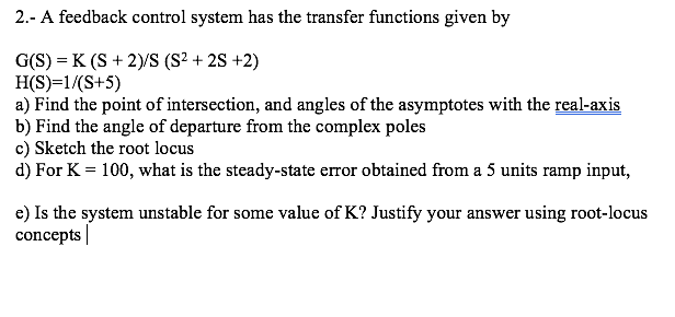2.- A feedback control system has the transfer functions given by
G(S) = K (S + 2)/S (S² + 2S +2)
H(S)=1/(S+5)
a) Find the point of intersection, and angles of the asymptotes with the real-axis
b) Find the angle of departure from the complex poles
c) Sketch the root locus
d) For K = 100, what is the steady-state error obtained from a 5 units ramp input,
e) Is the system unstable for some value of K? Justify your answer using root-locus
concepts |
