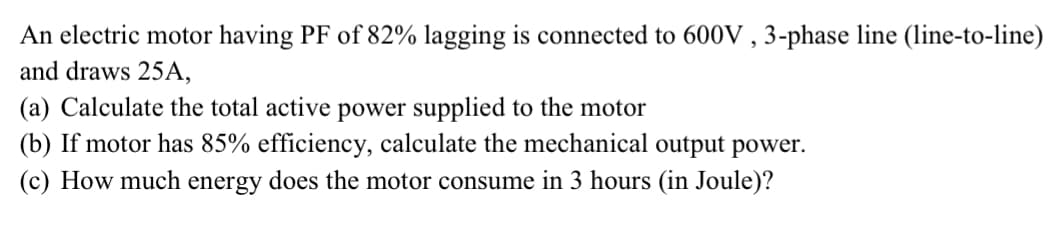 An electric motor having PF of 82% lagging is connected to 600V ,3-phase line (line-to-line)
and draws 25A,
(a) Calculate the total active power supplied to the motor
(b) If motor has 85% efficiency, calculate the mechanical output power.
(c) How much energy does the motor consume in 3 hours (in Joule)?
