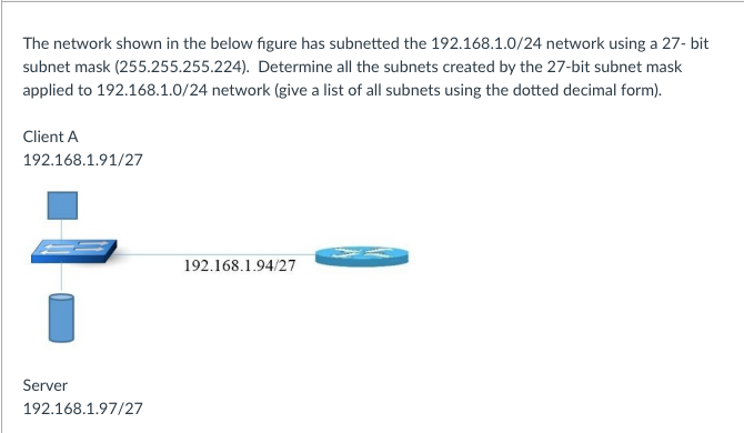 The network shown in the below figure has subnetted the 192.168.1.0/24 network using a 27- bit
subnet mask (255.255.255.224). Determine all the subnets created by the 27-bit subnet mask
applied to 192.168.1.0/24 network (give a list of all subnets using the dotted decimal form).
Client A
192.168.1.91/27
192.168.1.94/27
Server
192.168.1.97/27
