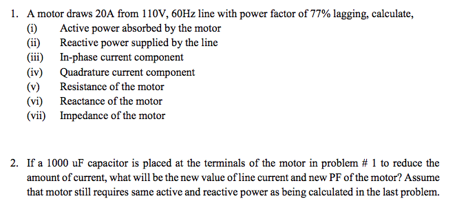 1. A motor draws 20A from 110V, 60HZ line with power factor of 77% lagging, calculate,
(i)
(ii)
(iii)
Active power absorbed by the motor
Reactive power supplied by the line
In-phase current component
Quadrature current component
Resistance of the motor
(iv)
(v)
(vi)
(vii) Impedance of the motor
Reactance of the motor
2. If a 1000 uF capacitor is placed at the terminals of the motor in problem # 1 to reduce the
amount of current, what will be the new value of line current and new PF of the motor? Assume
that motor still requires same active and reactive power as being calculated in the last problem.
