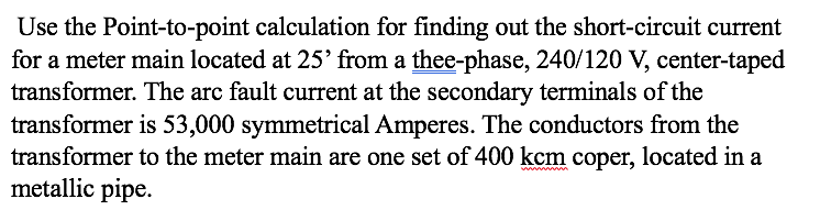 Use the Point-to-point calculation for finding out the short-circuit current
for a meter main located at 25' from a thee-phase, 240/120 V, center-taped
transformer. The arc fault current at the secondary terminals of the
transformer is 53,000 symmetrical Amperes. The conductors from the
transformer to the meter main are one set of 400 kcm coper, located in a
metallic pipe.
