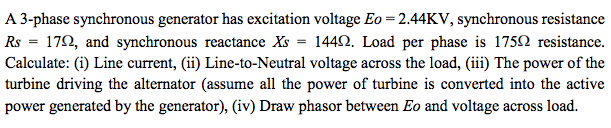 A 3-phase synchronous generator has excitation voltage Eo = 2.44KV, synchronous resistance
Rs = 170, and synchronous reactance Xs = 1442. Load per phase is 1750 resistance.
Calculate: (i) Line current, (ii) Line-to-Neutral voltage across the load, (iii) The power of the
turbine driving the alternator (assume all the power of turbine is converted into the active
power generated by the generator), (iv) Draw phasor between Eo and voltage across load.
