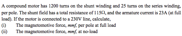 A compound motor has 1200 turns on the shunt winding and 25 turns on the series winding,
per pole. The shunt field has a total resistance of 1 152, and the armature current is 23A (at full
load). If the motor is connected to a 230V line, calculate,
(i)
(ii)
The magnetomotive force, mmf, per pole at full load
The magnetomotive force, mmf, at no-load
