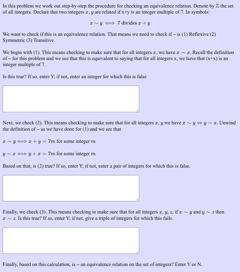 In this problem we work out step-by-step the procedure for checking an equivalence relation. Denote by Z the set
of all integers. Declare that two integers æ, y are related if x+y is an integer multiple of 7. In symbols:
x ~ y + 7 divides x + y
We want to check if this is an equivalence relation. That means we need to check if ~ is (1) Reflexive (2)
Symmetric (3) Transitive
We begin with (1). This means checking to make sure that for all integers æ, we have æ ~ x. Recall the definition
of ~ for this problem and we see that this is equivalent to saying that for all integers x, we have that (x+x) is an
integer multiple of 7.
Is this true? If so, enter Y; if not, enter an integer for which this is false
Next, we check (2). This means checking to make sure that for all integers æ, y we have a ~ y # y ~ x. Unwind
the definition of ~ as we have done for (1) and we see that
x ~ y A x + y = 7m for some integer m
y ~ æ → y + x = 7m for some integer m
Based on that, is (2) true? If so, enter Y; if not, enter a pair of integers for which this is false.
Finally, we check (3). This means checking to make sure that for all integers æ, y, z, if æ ~ y and y ~ z then
æ ~ z. Is this true? If so, enter Y; if not, give a triple of integers for which this fails.
Finally, based on this calculation, is
- an equivalence relation on the set of integers? Enter Y or N.
