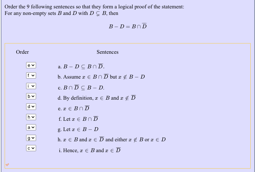 Order the 9 following sentences so that they form a logical proof of the statement:
For any non-empty sets B and D with D C B, then
B – D= BND
Order
Sentences
а. В — D C BnD.
b. Assume x E BND but x ¢ B – D
с. ВПDСВ- D.
d. By definition, æ € B and æ ¢ D
e. x € BND
f Let x e ΒhD
a
g. Let x € B - D
h. x € B and æ e D and either æ ¢ B or æ € D
i. Hence, x e B and x e D
